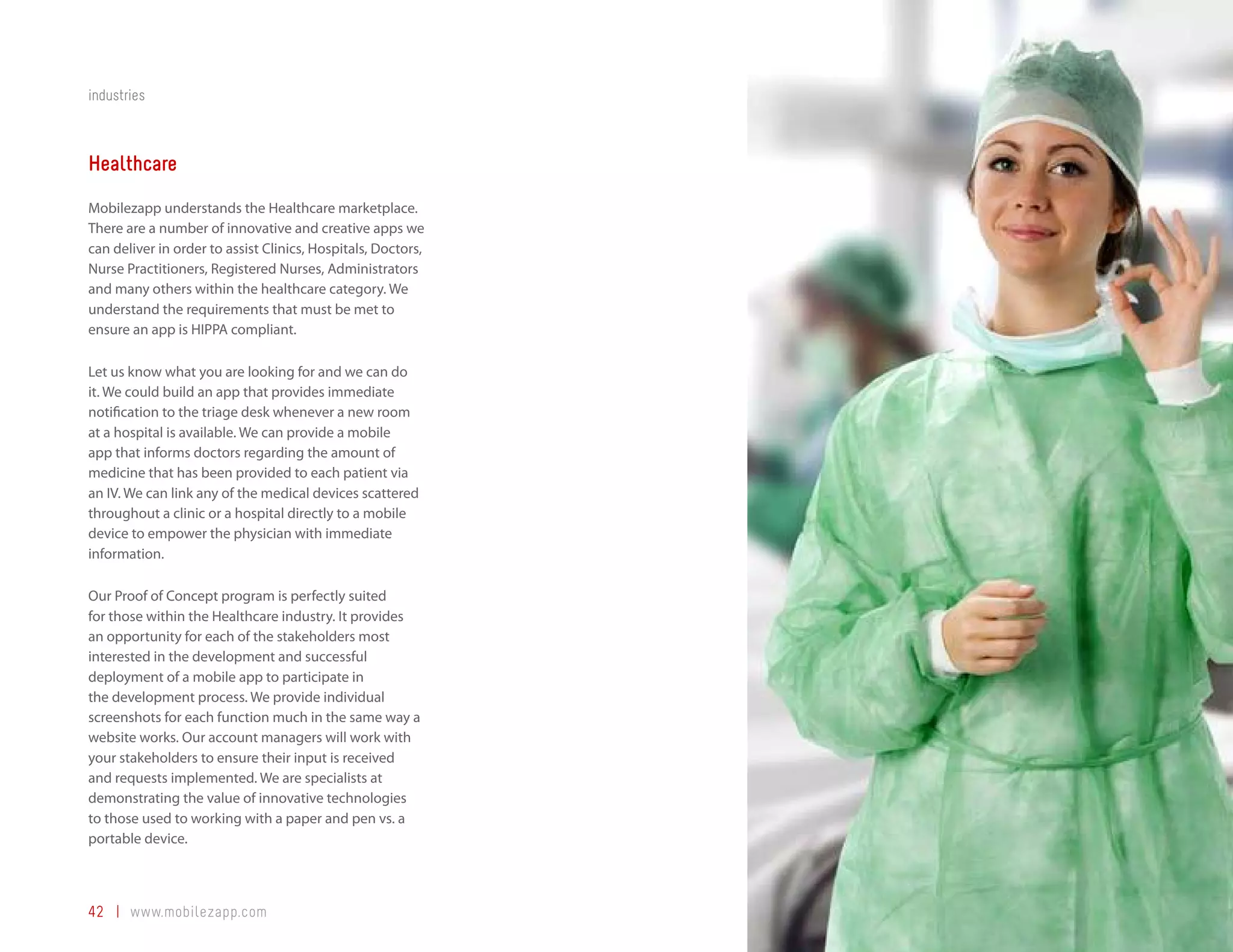 industries



Healthcare
Mobilezapp understands the Healthcare marketplace.
There are a number of innovative and creative apps we
can deliver in order to assist Clinics, Hospitals, Doctors,
Nurse Practitioners, Registered Nurses, Administrators
and many others within the healthcare category. We
understand the requirements that must be met to
ensure an app is HIPPA compliant.

Let us know what you are looking for and we can do
it. We could build an app that provides immediate
notification to the triage desk whenever a new room
at a hospital is available. We can provide a mobile
app that informs doctors regarding the amount of
medicine that has been provided to each patient via
an IV. We can link any of the medical devices scattered
throughout a clinic or a hospital directly to a mobile
device to empower the physician with immediate
information.

Our Proof of Concept program is perfectly suited
for those within the Healthcare industry. It provides
an opportunity for each of the stakeholders most
interested in the development and successful
deployment of a mobile app to participate in
the development process. We provide individual
screenshots for each function much in the same way a
website works. Our account managers will work with
your stakeholders to ensure their input is received
and requests implemented. We are specialists at
demonstrating the value of innovative technologies
to those used to working with a paper and pen vs. a
portable device.



42 | www.mobilezapp.com
 