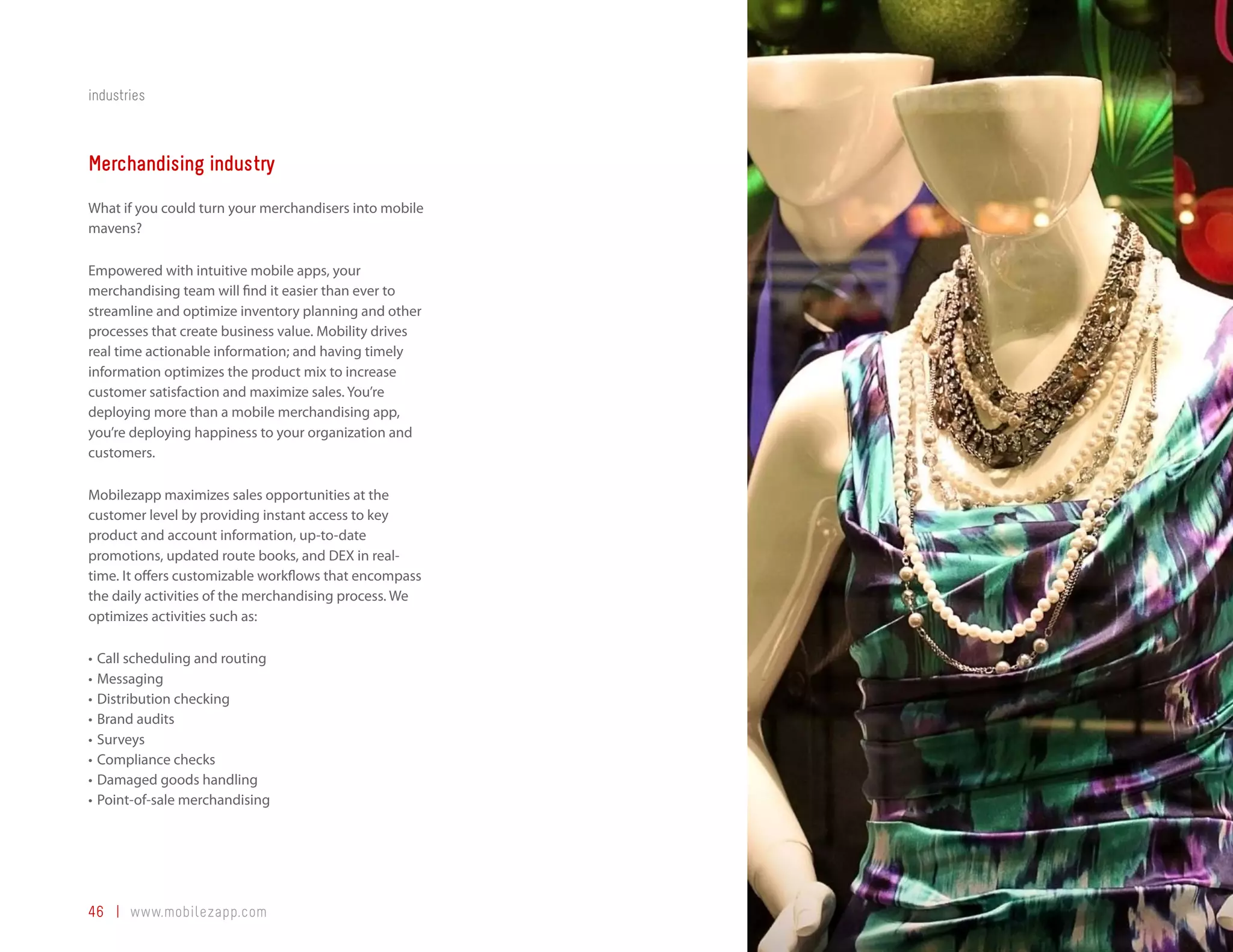 industries



Merchandising industry
What if you could turn your merchandisers into mobile
mavens?

Empowered with intuitive mobile apps, your
merchandising team will find it easier than ever to
streamline and optimize inventory planning and other
processes that create business value. Mobility drives
real time actionable information; and having timely
information optimizes the product mix to increase
customer satisfaction and maximize sales. You’re
deploying more than a mobile merchandising app,
you’re deploying happiness to your organization and
customers.

Mobilezapp maximizes sales opportunities at the
customer level by providing instant access to key
product and account information, up-to-date
promotions, updated route books, and DEX in real-
time. It offers customizable workflows that encompass
the daily activities of the merchandising process. We
optimizes activities such as:

•	 Call scheduling and routing
•	 Messaging
•	 Distribution checking
•	 Brand audits
•	 Surveys
•	 Compliance checks
•	 Damaged goods handling
•	 Point-of-sale merchandising




46 | www.mobilezapp.com
 