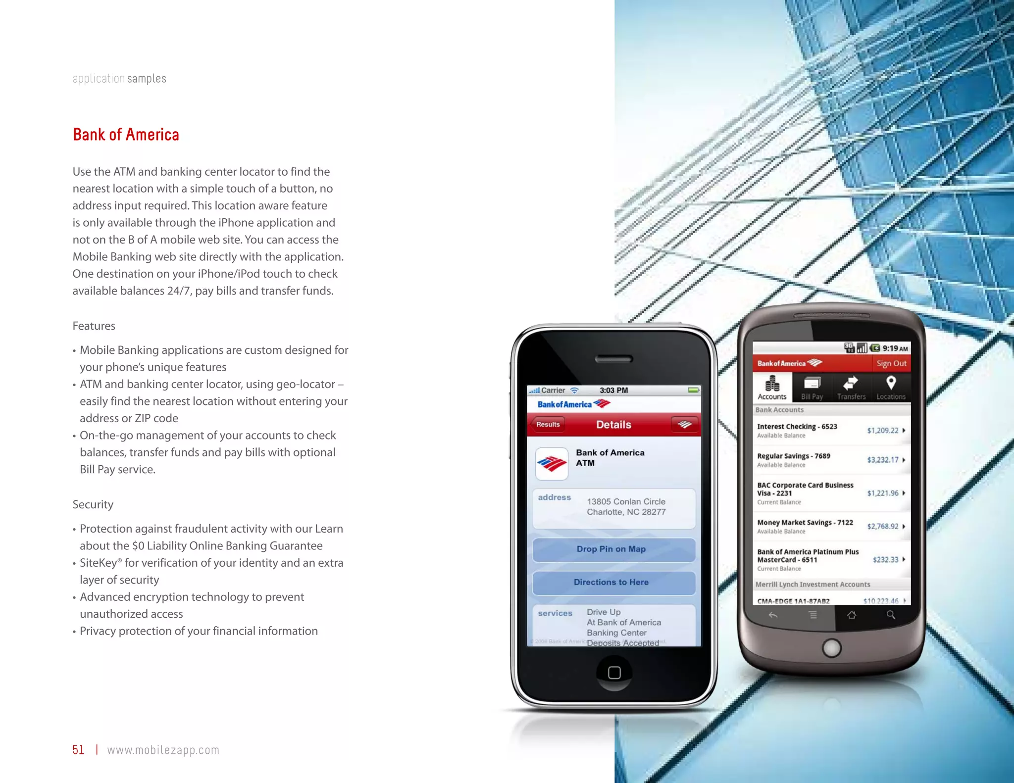 application samples



Bank of America
Use the ATM and banking center locator to find the
nearest location with a simple touch of a button, no
address input required. This location aware feature
is only available through the iPhone application and
not on the B of A mobile web site. You can access the
Mobile Banking web site directly with the application.
One destination on your iPhone/iPod touch to check
available balances 24/7, pay bills and transfer funds.

Features
•	 Mobile Banking applications are custom designed for
   your phone’s unique features
•	 ATM and banking center locator, using geo-locator –
   easily find the nearest location without entering your
   address or ZIP code
•	 On-the-go management of your accounts to check
   balances, transfer funds and pay bills with optional
   Bill Pay service.

Security
•	 Protection against fraudulent activity with our Learn
   about the $0 Liability Online Banking Guarantee
•	 SiteKey® for verification of your identity and an extra
   layer of security
•	 Advanced encryption technology to prevent
   unauthorized access
•	 Privacy protection of your financial information




51 | www.mobilezapp.com
 