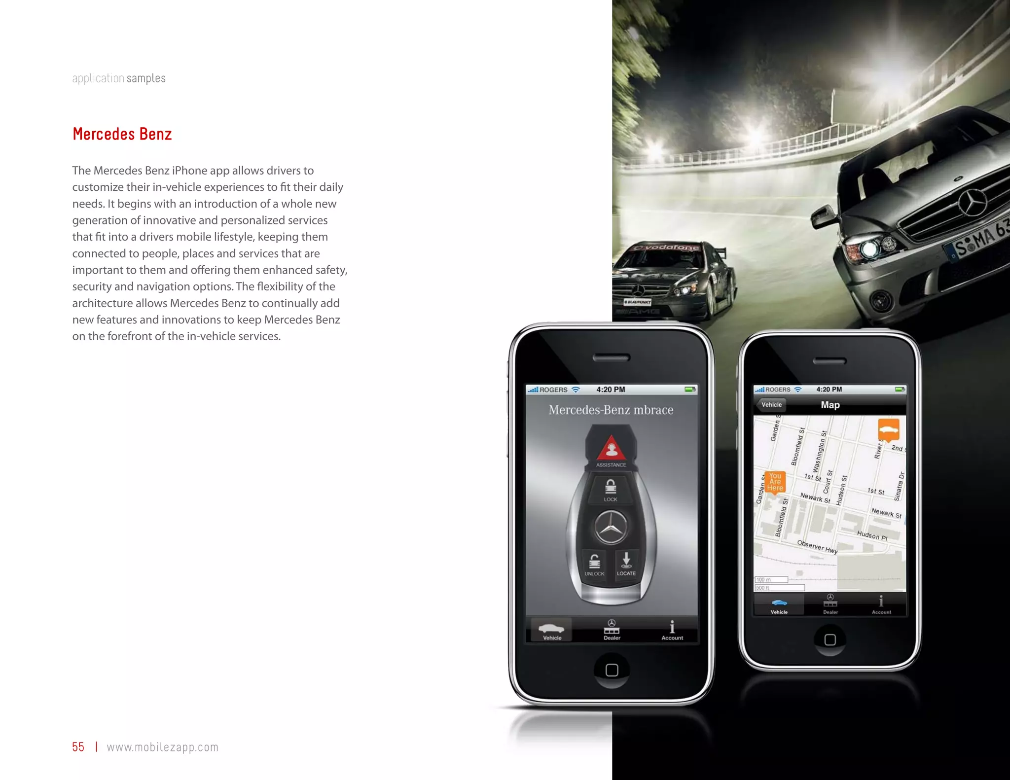 application samples



Mercedes Benz
The Mercedes Benz iPhone app allows drivers to
customize their in-vehicle experiences to fit their daily
needs. It begins with an introduction of a whole new
generation of innovative and personalized services
that fit into a drivers mobile lifestyle, keeping them
connected to people, places and services that are
important to them and offering them enhanced safety,
security and navigation options. The flexibility of the
architecture allows Mercedes Benz to continually add
new features and innovations to keep Mercedes Benz
on the forefront of the in-vehicle services.




55 | www.mobilezapp.com
 
