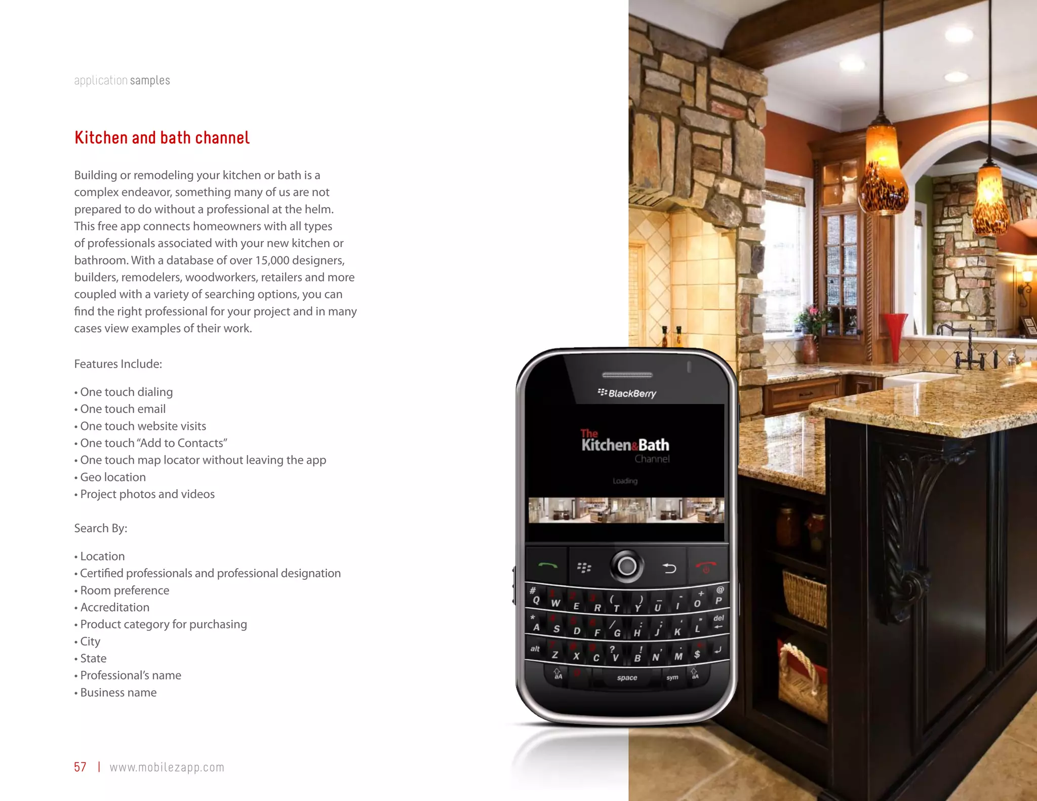 application samples



Kitchen and bath channel
Building or remodeling your kitchen or bath is a
complex endeavor, something many of us are not
prepared to do without a professional at the helm.
This free app connects homeowners with all types
of professionals associated with your new kitchen or
bathroom. With a database of over 15,000 designers,
builders, remodelers, woodworkers, retailers and more
coupled with a variety of searching options, you can
find the right professional for your project and in many
cases view examples of their work.

Features Include:

•	One	touch	dialing
•	One	touch	email
•	One	touch	website	visits
•	One	touch	“Add	to	Contacts”
•	One	touch	map	locator	without	leaving	the	app
•	Geo	location
•	Project	photos	and	videos

Search By:

•	Location
•	Certified	professionals	and	professional	designation
•	Room	preference
•	Accreditation
•	Product	category	for	purchasing
•	City
•	State
•	Professional’s	name
•	Business	name




57 | www.mobilezapp.com
 