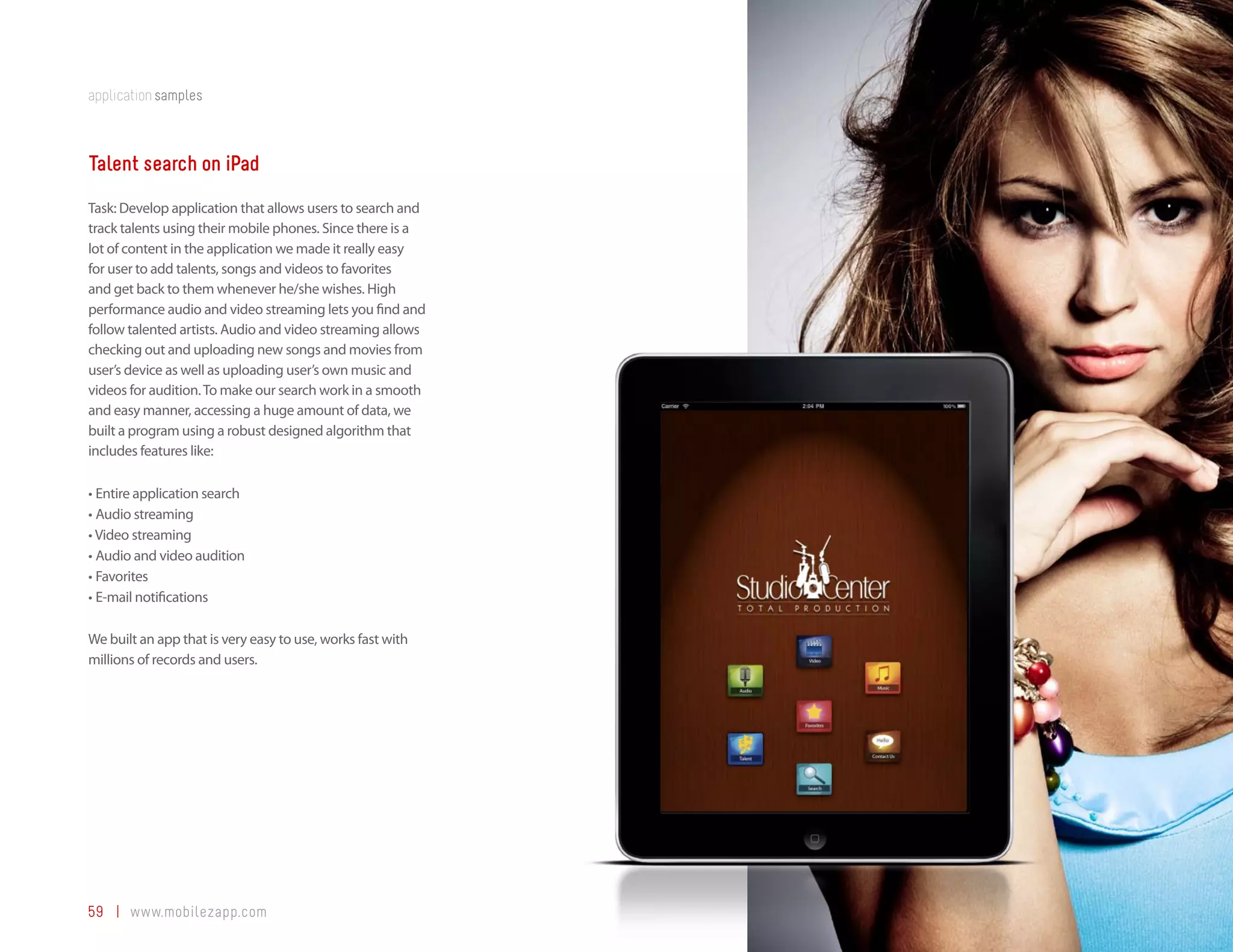 application samples



Talent search on iPad
Task: Develop application that allows users to search and
track talents using their mobile phones. Since there is a
lot of content in the application we made it really easy
for user to add talents, songs and videos to favorites
and get back to them whenever he/she wishes. High
performance audio and video streaming lets you find and
follow talented artists. Audio and video streaming allows
checking out and uploading new songs and movies from
user’s device as well as uploading user’s own music and
videos for audition. To make our search work in a smooth
and easy manner, accessing a huge amount of data, we
built a program using a robust designed algorithm that
includes features like:

•	Entire application search
•	Audio streaming
•	Video streaming
•	Audio and video audition
•	Favorites
•	E-mail notifications

We built an app that is very easy to use, works fast with
millions of records and users.




59 | www.mobilezapp.com
 