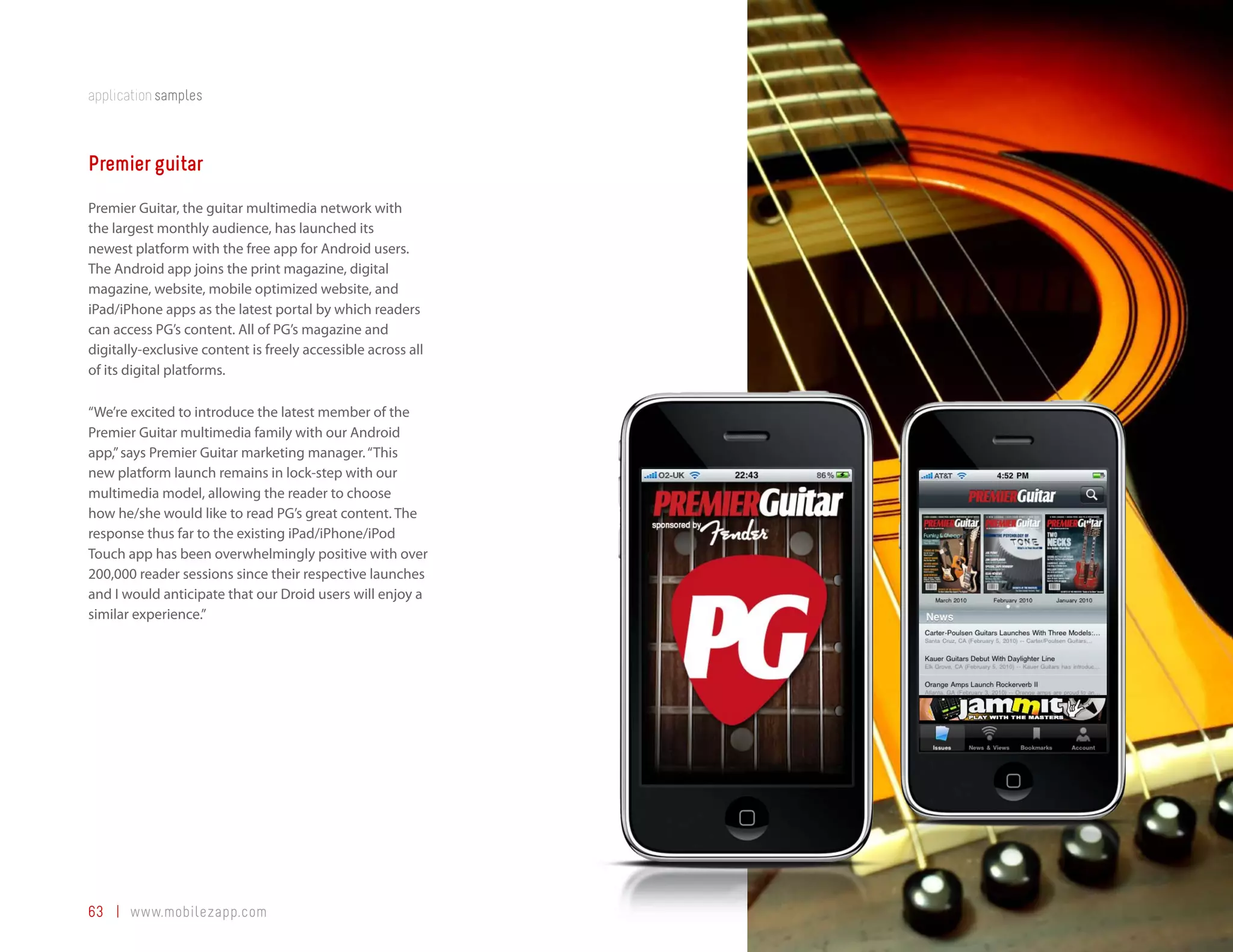 application samples



Premier guitar
Premier Guitar, the guitar multimedia network with
the largest monthly audience, has launched its
newest platform with the free app for Android users.
The Android app joins the print magazine, digital
magazine, website, mobile optimized website, and
iPad/iPhone apps as the latest portal by which readers
can access PG’s content. All of PG’s magazine and
digitally-exclusive content is freely accessible across all
of its digital platforms.

“We’re excited to introduce the latest member of the
Premier Guitar multimedia family with our Android
app,” says Premier Guitar marketing manager. “This
new platform launch remains in lock-step with our
multimedia model, allowing the reader to choose
how he/she would like to read PG’s great content. The
response thus far to the existing iPad/iPhone/iPod
Touch app has been overwhelmingly positive with over
200,000 reader sessions since their respective launches
and I would anticipate that our Droid users will enjoy a
similar experience.”




63 | www.mobilezapp.com
 