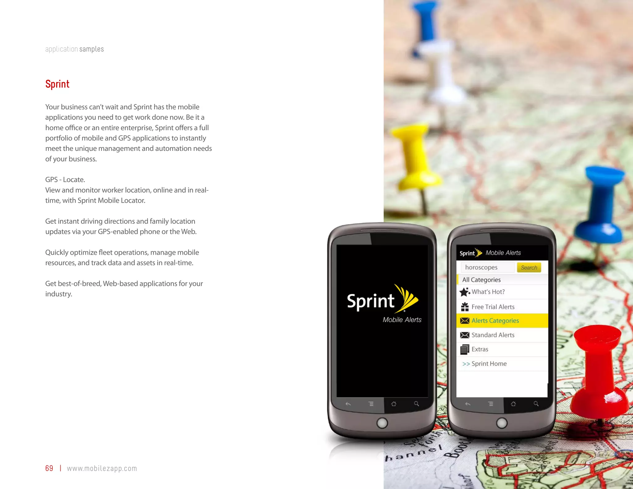 application samples



Sprint
Your business can’t wait and Sprint has the mobile
applications you need to get work done now. Be it a
home office or an entire enterprise, Sprint offers a full
portfolio of mobile and GPS applications to instantly
meet the unique management and automation needs
of your business.

GPS - Locate.
View and monitor worker location, online and in real-
time, with Sprint Mobile Locator.

Get instant driving directions and family location
updates via your GPS-enabled phone or the Web.

Quickly optimize fleet operations, manage mobile
resources, and track data and assets in real-time.

Get best-of-breed, Web-based applications for your
industry.




69 | www.mobilezapp.com
 