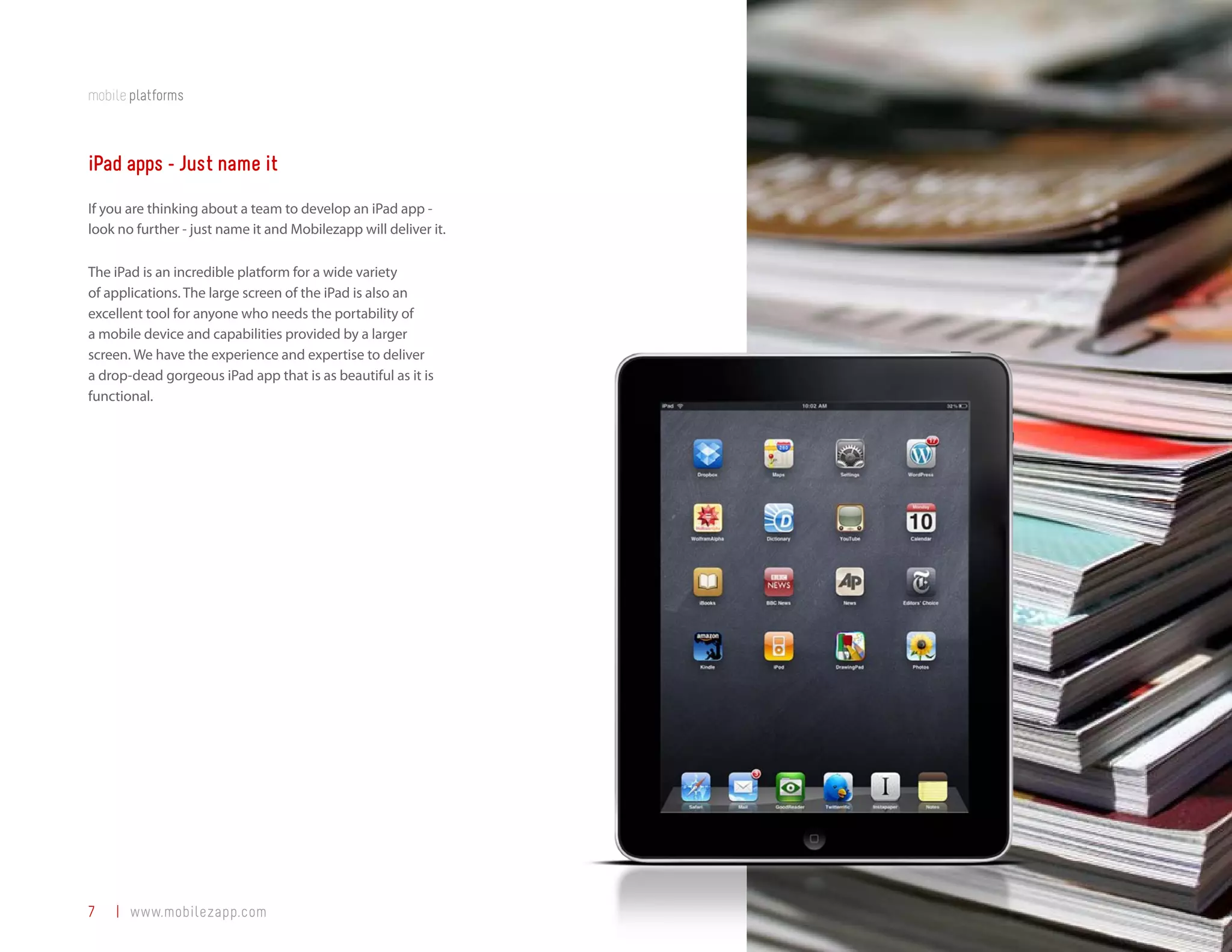 mobile platforms



iPad apps - Just name it
If you are thinking about a team to develop an iPad app -
look no further - just name it and Mobilezapp will deliver it.

The iPad is an incredible platform for a wide variety
of applications. The large screen of the iPad is also an
excellent tool for anyone who needs the portability of
a mobile device and capabilities provided by a larger
screen. We have the experience and expertise to deliver
a drop-dead gorgeous iPad app that is as beautiful as it is
functional.




7   | www.mobilezapp.com
 