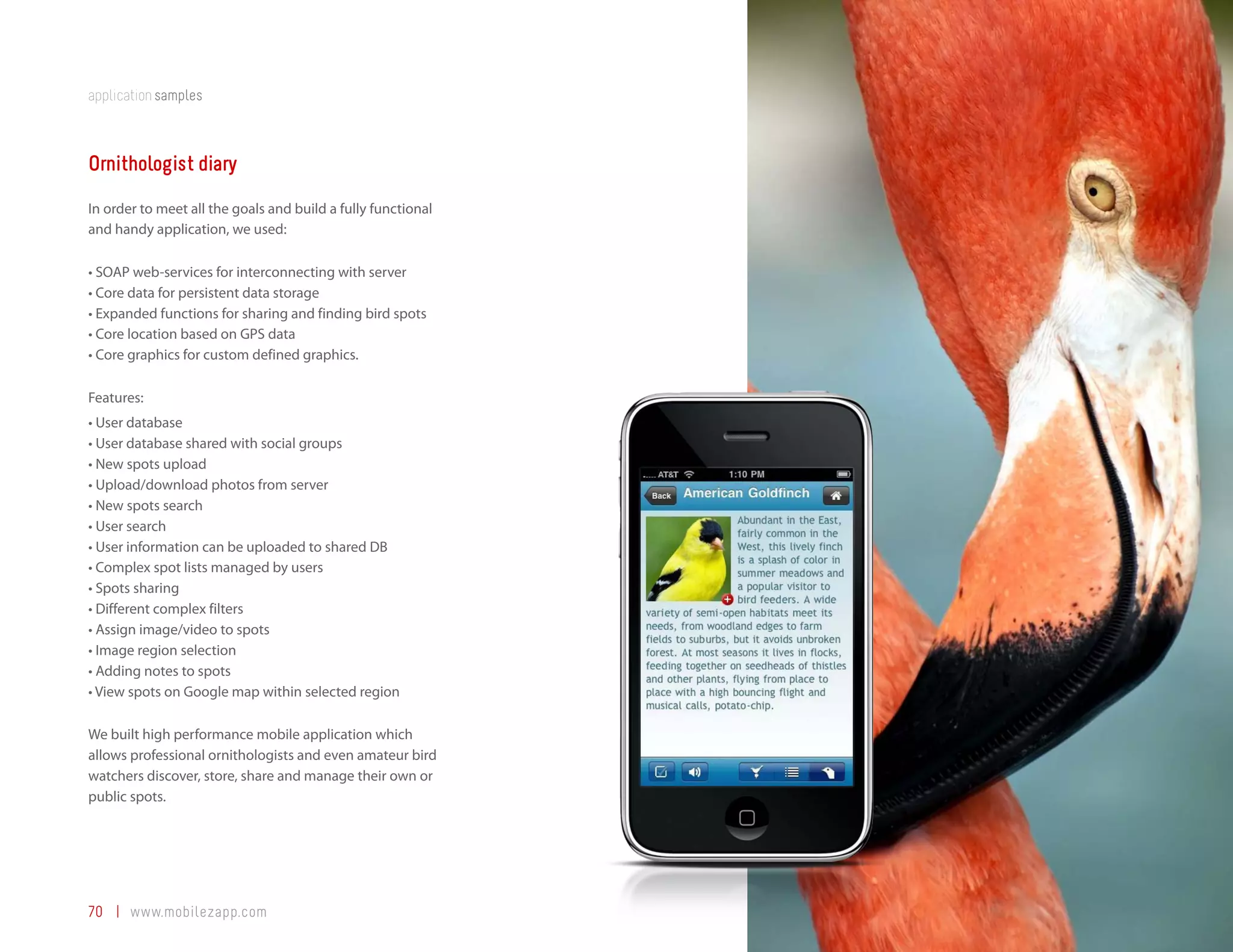 application samples



Ornithologist diary
In order to meet all the goals and build a fully functional
and handy application, we used:

•	SOAP	web-services	for	interconnecting	with	server
•	Core	data	for	persistent	data	storage
•	Expanded	functions	for	sharing	and	finding	bird	spots
•	Core	location	based	on	GPS	data
•	Core	graphics	for	custom	defined	graphics.

Features:
•	User	database
•	User	database	shared	with	social	groups
•	New	spots	upload
•	Upload/download	photos	from	server
•	New	spots	search
•	User	search
•	User	information	can	be	uploaded	to	shared	DB
•	Complex	spot	lists	managed	by	users
•	Spots	sharing
•	Different	complex	filters
•	Assign	image/video	to	spots
•	Image	region	selection
•	Adding	notes	to	spots
•	View	spots	on	Google	map	within	selected	region

We built high performance mobile application which
allows professional ornithologists and even amateur bird
watchers discover, store, share and manage their own or
public spots.




70 | www.mobilezapp.com
 