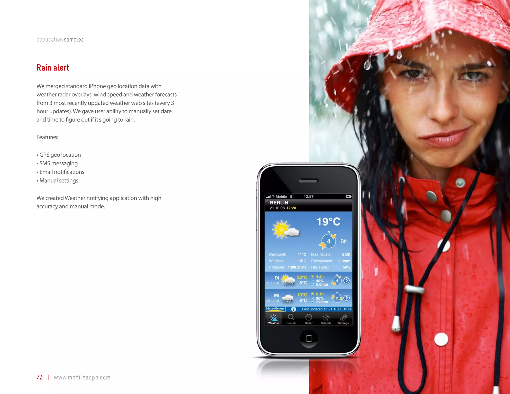 application samples



Rain alert
We merged standard iPhone geo location data with
weather radar overlays, wind speed and weather forecasts
from 3 most recently updated weather web sites (every 3
hour updates). We gave user ability to manually set date
and time to figure out if it’s going to rain.

Features:

•	GPS geo location
•	SMS messaging
•	Email notifications
•	Manual settings

We created Weather notifying application with high
accuracy and manual mode.




72 | www.mobilezapp.com
 