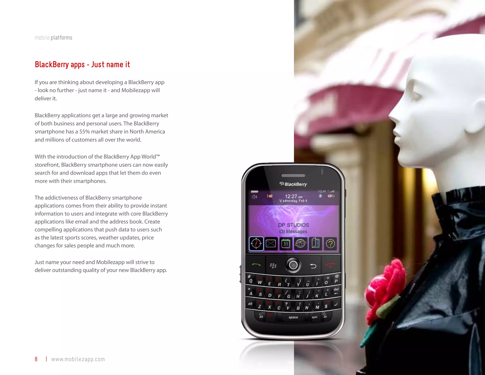 mobile platforms



BlackBerry apps - Just name it
If you are thinking about developing a BlackBerry app
- look no further - just name it - and Mobilezapp will
deliver it.

BlackBerry applications get a large and growing market
of both business and personal users. The BlackBerry
smartphone has a 55% market share in North America
and millions of customers all over the world.

With the introduction of the BlackBerry App World™
storefront, BlackBerry smartphone users can now easily
search for and download apps that let them do even
more with their smartphones.

The addictiveness of BlackBerry smartphone
applications comes from their ability to provide instant
information to users and integrate with core BlackBerry
applications like email and the address book. Create
compelling applications that push data to users such
as the latest sports scores, weather updates, price
changes for sales people and much more.

Just name your need and Mobilezapp will strive to
deliver outstanding quality of your new BlackBerry app.




8   | www.mobilezapp.com
 