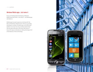 mobile platforms



Windows Mobile apps - Just name it
If you are thinking about developing a Windows
Mobile app look further - just name it - and Mobilezapp
will deliver it.

Mobilezapp has great experience working with the
Microsoft Windows Mobile devices. We’ve successfully
developed a number of mobile apps on the Microsoft
platform. Our team has long-standing relationships
with the Microsoft teams and works with them to
ensure the apps we develop are taking advantage of all
of the features of their technology.




10 | www.mobilezapp.com
 
