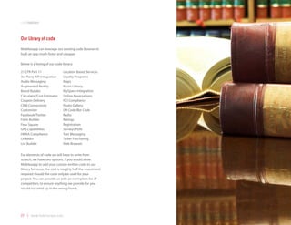 codemodules



Our library of code
Mobilezapp can leverage our existing code libraries to
built an app much faster and cheaper.

Below is a listing of our code library:

21 CFR Part 11                 Location Based Services
3rd Party API Integration      Loyalty Programs
Audio Messaging                Maps
Augmented Reality              Music Library
Brand Builder                  MySpace Integration
Calculator/Cost Estimator      Online Reservations
Coupon Delivery                PCI Compliance
CRM Connectivity               Photo Gallery
Customizer                     QR Code/Bar Code
Facebook/Twitter               Radio
Form Builder                   Ratings
Four Square                    Registration
GPS Capabilities               Surveys/Polls
HIPAA Compliance               Text Messaging
LinkedIn                       Ticket Purchasing
List Builder                   Web Browser


For elements of code we will have to write from
scratch, we have two options. If you would allow
Mobilezapp to add your custom written code to our
library for reuse, the cost is roughly half the investment
required should the code only be used for your
project. You can provide us with an exemption list of
competitors, to ensure anything we provide for you
would not wind up in the wrong hands.




27 | www.mobilezapp.com
 