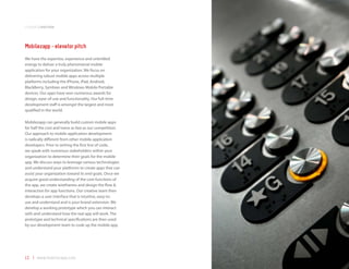 companyoverview



Mobilezapp - elevator pitch
We have the expertise, experience and unbridled
energy to deliver a truly phenomenal mobile
application for your organization. We focus on
delivering robust mobile apps across multiple
platforms including the iPhone, iPad, Android,
BlackBerry, Symbian and Windows Mobile Portable
devices. Our apps have won numerous awards for
design, ease-of-use and functionality. Our full-time
development staff is amongst the largest and most
qualified in the world.

Mobilezapp can generally build custom mobile apps
for half the cost and twice as fast as our competition.
Our approach to mobile application development
is radically different from other mobile application
developers. Prior to writing the first line of code,
we speak with numerous stakeholders within your
organization to determine their goals for the mobile
app. We discuss ways to leverage various technologies
and understand your platforms to create apps that can
assist your organization toward its end goals. Once we
acquire good understanding of the core functions of
the app, we create wireframes and design the flow &
interaction for app functions. Our creative team then
develops a user interface that is intuitive, easy-to-
use and understand and is your brand extension. We
develop a working prototype which you can interact
with and understand how the real app will work. The
prototype and technical specifications are then used
by our development team to code up the mobile app.




12 | www.mobilezapp.com
 
