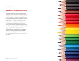 companyoverview



Award winning mobile app graphic design
Mobilezapp will deliver a mobile application that is
not only functional, but looks great too. We believe our
creative team is a secret weapon in our arsenal. We give
extensive attention to the needs, wants and limitations
of the mobile user at each stage of the design process.

 We design the user interface such that the visual
precedence relates clearly to the task importance.
When user directly manipulate onscreen objects
instead of using separate controls to manipulate them,
they are more engaged with the task and the app and
readily understand the result of their actions.

We understand that the look and feel of the graphics
should be an extension of your existing brand. We
work with your marketing department to ensure that
the mobile app visually integrates harmoniously within
your brand.




14 | www.mobilezapp.com
 