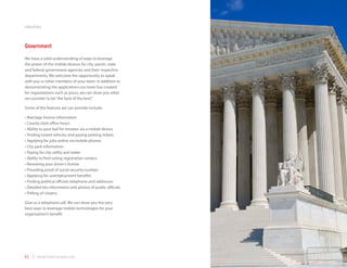 industries



Government
We have a solid understanding of ways to leverage
the power of the mobile devices for city, parish, state
and federal government agencies and their respective
departments. We welcome the opportunity to speak
with you or other members of your team. In addition to
demonstrating the applications our team has created
for organizations such as yours, we can show you what
we consider to be “the best of the best.”

Some of the features we can provide include:

•	Marriage license information
•	County clerk office hours
•	Ability to post bail for inmates via a mobile device
•	Finding towed vehicles and paying parking tickets
•	Applying for jobs online via mobile phones
•	City park information
•	Paying for city utility and water
•	Ability to find voting registration centers
•	Renewing your driver’s license
•	Providing proof of social security number
•	Applying for unemployment benefits
•	Finding political officials telephone and addresses
•	Detailed bio information and photos of public officials
•	Polling of citizens

Give us a telephone call. We can show you the very
best ways to leverage mobile technologies for your
organization’s benefit.




41 | www.mobilezapp.com
 