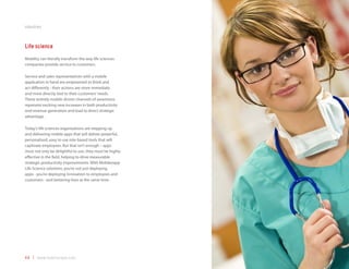 industries



Life science
Mobility can literally transform the way life sciences
companies provide service to customers.

Service and sales representatives with a mobile
application in hand are empowered to think and
act differently - their actions are more immediate
and more directly tied to their customers’ needs.
These entirely mobile-driven channels of awareness
represent exciting new increases in both productivity
and revenue generation and lead to direct strategic
advantage.

Today’s life sciences organizations are stepping up
and delivering mobile apps that will deliver powerful,
personalized, easy to use role-based tools that will
captivate employees. But that isn’t enough – apps
must not only be delightful to use, they must be highly
effective in the field, helping to drive measurable
strategic productivity improvements. With Mobilezapp
Life Science solutions, you’re not just deploying
apps - you’re deploying innovation to employees and
customers - and bettering lives at the same time.




44 | www.mobilezapp.com
 