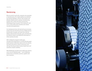 industries



Manufacturing
We are excited to work with companies who specialize
in manufacturing. The mobile platforms provided by
the Android, BlackBerry, iPhone, iPad, Symbian and
Windows Mobile devices empower manufacturing
facilities with a whole new way to do business.
Mobilezapp brings the power of the desktop PC and
server to the pocket with innovative and creative
manufacturing applications.

Our development team will work with you to increase
productivity and streamline processes. Mobile devices
provide plant managers and supervisors with the
ability to take pictures of gauges, parts, assembly lines
and delivery systems and upload the information to
others quickly and easily.

With intelligently designed mobile apps,
manufacturing organizations can fully eliminate paper-
based systems, enable data capture and entry directly
into back-end systems, reduce unnecessary costs
with geo-fencing and other location-based tools, and
automate complex workflows.

With Mobilezapp manufacturing mobile app solutions,
you’re not just deploying apps — you’re deploying
productivity to employees, partners, suppliers and
even customers.




45 | www.mobilezapp.com
 