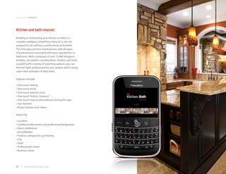 application samples



Kitchen and bath channel
Building or remodeling your kitchen or bath is a
complex endeavor, something many of us are not
prepared to do without a professional at the helm.
This free app connects homeowners with all types
of professionals associated with your new kitchen or
bathroom. With a database of over 15,000 designers,
builders, remodelers, woodworkers, retailers and more
coupled with a variety of searching options, you can
find the right professional for your project and in many
cases view examples of their work.

Features Include:

•	One	touch	dialing
•	One	touch	email
•	One	touch	website	visits
•	One	touch	“Add	to	Contacts”
•	One	touch	map	locator	without	leaving	the	app
•	Geo	location
•	Project	photos	and	videos

Search By:

•	Location
•	Certified	professionals	and	professional	designation
•	Room	preference
•	Accreditation
•	Product	category	for	purchasing
•	City
•	State
•	Professional’s	name
•	Business	name




57 | www.mobilezapp.com
 