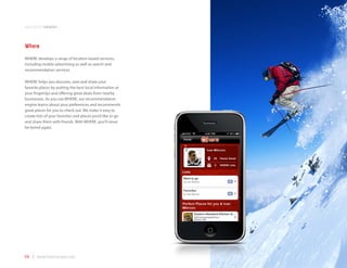application samples



Where
WHERE develops a range of location-based services,
including mobile advertising as well as search and
recommendation services.

WHERE helps you discover, save and share your
favorite places by putting the best local information at
your fingertips and offering great deals from nearby
businesses. As you use WHERE, our recommendation
engine learns about your preferences and recommends
great places for you to check out. We make it easy to
create lists of your favorites and places you’d like to go
and share them with friends. With WHERE, you’ll never
be bored again.




68 | www.mobilezapp.com
 
