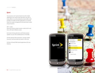 application samples



Sprint
Your business can’t wait and Sprint has the mobile
applications you need to get work done now. Be it a
home office or an entire enterprise, Sprint offers a full
portfolio of mobile and GPS applications to instantly
meet the unique management and automation needs
of your business.

GPS - Locate.
View and monitor worker location, online and in real-
time, with Sprint Mobile Locator.

Get instant driving directions and family location
updates via your GPS-enabled phone or the Web.

Quickly optimize fleet operations, manage mobile
resources, and track data and assets in real-time.

Get best-of-breed, Web-based applications for your
industry.




69 | www.mobilezapp.com
 