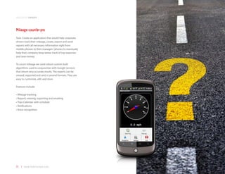 application samples



Mileage counter pro
Task: Create an application that would help corporate
drivers track their mileage, create, export and send
reports with all necessary information right from
mobile phones to their managers’ phones to eventually
help their company keep better track of trip expenses
and save money.

To count mileage we used robust custom built
algorithms used in conjunction with Google services
that return very accurate results. The reports can be
viewed, exported and sent in several formats. They are
easy to customize, edit and store.

Features include:

•	Mileage tracking
•	Reports viewing, exporting and emailing
•	Trips Calendar with schedule
•	Notifications
•	Voice recognition




71 | www.mobilezapp.com
 