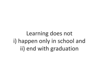 Learning does not
i) happen only in school and
ii) end with graduation
 
