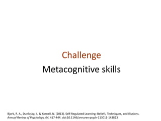 Challenge
Metacognitive skills
Bjork, R. A., Dunlosky, J., & Kornell, N. (2013). Self-Regulated Learning: Beliefs, Techniques, and Illusions.
Annual Review of Psychology, 64, 417-444. doi:10.1146/annurev-psych-113011-143823
 