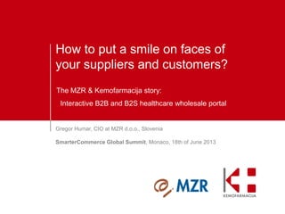 How to put a smile on faces of
your suppliers and customers?
The MZR & Kemofarmacija story:
Interactive B2B and B2S healthcare wholesale portal

Gregor Humar, CIO at MZR d.o.o., Slovenia
SmarterCommerce Global Summit, Monaco, 18th of June 2013

 