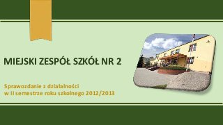 MIEJSKI ZESPÓŁ SZKÓŁ NR 2
Sprawozdanie z działalności
w II semestrze roku szkolnego 2012/2013
 
