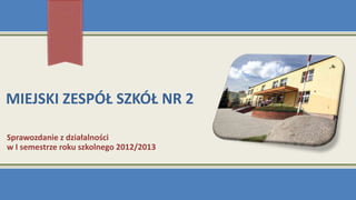 MIEJSKI ZESPÓŁ SZKÓŁ NR 2
Sprawozdanie z działalności
w I semestrze roku szkolnego 2012/2013
 