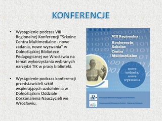 • Wystąpienie podczas VIII
Regionalnej Konferencji "Szkolne
Centra Multimedialne - nowe
zadania, nowe wyzwania" w
Dolnośląskiej Bibliotece
Pedagogicznej we Wrocławiu na
temat wykorzystania wybranych
narzędzi TIK w pracy biblioteki.
• Wystąpienie podczas konferencji
przedstawicieli szkół
wspierających uzdolnienia w
Dolnośląskim Oddziale
Doskonalenia Nauczycieli we
Wrocławiu.
 