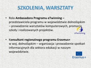• Rola Ambasadora Programu eTwinning –
przedstawiciela programu w województwie dolnośląskim
– prowadzenie warsztatów komputerowych, promocja
szkoły i realizowanych projektów.
• Konsultant regionalnego programu Erasmus+
w woj. dolnośląskim – organizacja i prowadzenie spotkań
informacyjnych dla sektora edukacji w naszym
województwie.
 