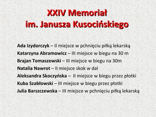 XXIV MemoriałXXIV Memoriał
im. Janusza Kusocińskiegoim. Janusza Kusocińskiego
Ada Izydorczyk – II miejsce w pchnięciu piłką lekarską
Katarzyna Abramowicz – III miejsce w biegu na 30 m
Brajan Tomaszewski – III miejsce w biegu na 30m
Natalia Nawrot – II miejsce skok w dal
Aleksandra Skoczyńska – II miejsce w biegu przez płotki
Kuba Szabłowski – III miejsce w biegu przez płotki
Julia Barszczewska – III miejsce w pchnięciu piłką lekarską
 