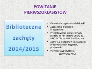 POWITANIE
PIERWSZOKLASISTÓW
• Omówienie regulaminu biblioteki.
• Zapoznanie z układem
księgozbioru.
• Przedstawienie bibliotecznych
planów na rok szkolny 2014/ 201.
PREZENTACJA MULTIMEDIALNA.
• Zachęta do udziału w konkursach i
proponowanych zajęciach,
projektach.
• Pierwsze wypożyczenia.
WRZESIEŃ 2014
 