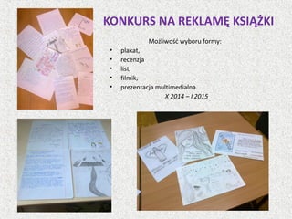 KONKURS NA REKLAMĘ KSIĄŻKI
Możliwość wyboru formy:
• plakat,
• recenzja
• list,
• filmik,
• prezentacja multimedialna.
X 2014 – I 2015
 
