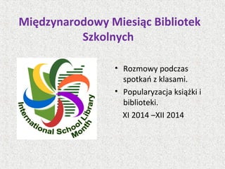 Międzynarodowy Miesiąc Bibliotek
Szkolnych
• Rozmowy podczas
spotkań z klasami.
• Popularyzacja książki i
biblioteki.
XI 2014 –XII 2014
 