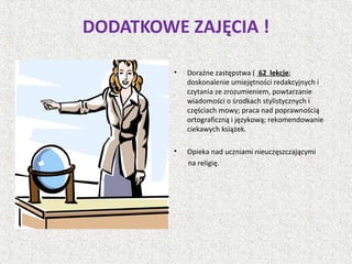 DODATKOWE ZAJĘCIA !
• Doraźne zastępstwa ( 62 lekcje;
doskonalenie umiejętności redakcyjnych i
czytania ze zrozumieniem, powtarzanie
wiadomości o środkach stylistycznych i
częściach mowy; praca nad poprawnością
ortograficzną i językową; rekomendowanie
ciekawych książek.
• Opieka nad uczniami nieuczęszczającymi
na religię.
 