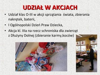 • Udział klas O-III w akcji sprzątania świata, zbierania
nakrętek, baterii,
• I Ogólnopolski Dzień Praw Dziecka,
• Akcja kl. IIIa na rzecz schroniska dla zwierząt
z Dłużyny Dolnej (zbieranie karmy,koców)
UDZIAŁ W AKCJACHUDZIAŁ W AKCJACH
 