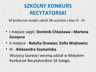 SZKOLNY KONKURS
RECYTATORSKI
W konkursie wzięło udział 28 uczniów z klas IV - VI.
• I miejsce zajęli: Dominik Chlastawa i Marlena
Szczęsna
• II miejsce - Natalia Orawieci Zofia Wojtowicz
• III - Aleksandra Szymańska.
Wszyscy laureaci wezmą udział w Miejskim
Konkursie Recytatorskim 16 lutego.
 