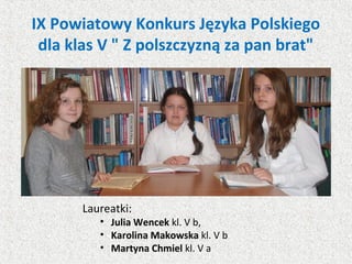 IX Powiatowy Konkurs Języka Polskiego
dla klas V " Z polszczyzną za pan brat"
Laureatki:
• Julia Wencek kl. V b,
• Karolina Makowska kl. V b
• Martyna Chmiel kl. V a
 