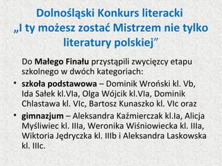 Dolnośląski Konkurs literacki
„I ty możesz zostać Mistrzem nie tylko
literatury polskiej”
Do Małego Finału przystąpili zwycięzcy etapu
szkolnego w dwóch kategoriach:
• szkoła podstawowa – Dominik Wroński kl. Vb,
Ida Sałek kl.VIa, Olga Wójcik kl.VIa, Dominik
Chlastawa kl. VIc, Bartosz Kunaszko kl. VIc oraz
• gimnazjum – Aleksandra Kaźmierczak kl.Ia, Alicja
Myśliwiec kl. IIIa, Weronika Wiśniowiecka kl. IIIa,
Wiktoria Jędryczka kl. IIIb i Aleksandra Laskowska
kl. IIIc.
 