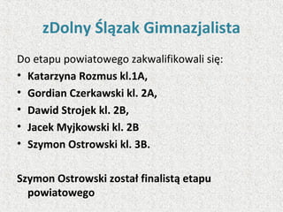 zDolny Ślązak Gimnazjalista
Do etapu powiatowego zakwalifikowali się:
• Katarzyna Rozmus kl.1A,
• Gordian Czerkawski kl. 2A,
• Dawid Strojek kl. 2B,
• Jacek Myjkowski kl. 2B
• Szymon Ostrowski kl. 3B.
Szymon Ostrowski został finalistą etapu
powiatowego
 