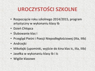 • Rozpoczęcie roku szkolnego 2014/2015, program
artystyczny w wykonaniu klasy Ib
• Dzień Chłopca
• Ślubowanie klas I
• Przegląd Pieśni i Poezji Niepodległościowej (IIIa, IIIb)
• Andrzejki
• Mikołajki (upominki, wyjście do kina klas Ic, IIIa, IIIb)
• Jasełka w wykonaniu klasy Ib i Ic
• Wigilie klasowe
UROCZYSTOŚCI SZKOLNE
 