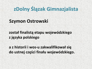 zDolny Ślązak Gimnazjalista
Szymon Ostrowski
został finalistą etapu wojewódzkiego
z języka polskiego
a z historii i wos-u zakwalifikował się
do ustnej części finału wojewódzkiego.
 