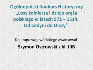 Ogólnopolski Konkurs Historyczny
„Losy żołnierza i dzieje oręża
polskiego w latach 972 – 1514.
Od Cedyni do Orszy”
Do etapu wojewódzkiego awansował
Szymon Ostrowski z kl. IIIB
 