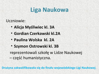Liga Naukowa
Uczniowie:
• Alicja Myśliwiec kl. 3A
• Gordian Czerkawski kl.2A
• Paulina Wolska kl. 2A
• Szymon Ostrowski kl. 3B
reprezentowali szkołę w Lidze Naukowej
– część humanistyczna.
Drużyna zakwalifikowała się do finału wojewódzkiego Ligi Naukowej.
 