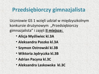 Przedsiębiorczy gimnazjalista
Uczniowie GS 1 wzięli udział w międzyszkolnym
konkursie drużynowym „Przedsiębiorczy
gimnazjalista” i zajęli II miejsce:
• Alicja Myśliwiec kl.3A
• Aleksandra Paszko kl.3A
• Szymon Ostrowski kl.3B
• Wiktoria Jędryczka kl.3B
• Adrian Pacyna kl.3C
• Aleksandra Laskowska kl.3C
 