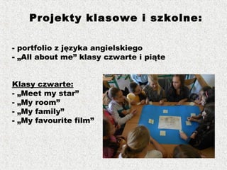 - portfolio z języka angielskiego
- „All about me” klasy czwarte i piąte
Klasy czwarte:
- „Meet my star”
- „My room”
- „My family”
- „My favourite film”
Projekty klasowe i szkolne:
 