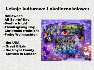 -Halloween
-All Saints’ Day
-Bonfire Night
-Thanksgiving Day
-Christmas traditions
-Frohe Weihnachten
- the USA
- Great Bitain
- the Royal Family
- Statues in London
Lekcje kulturowe i okolicznościowe:
 