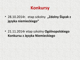 Konkursy
• 28.10.2014r. etap szkolny „Zdolny Ślązak z
języka niemieckiego”
• 21.11.2014r etap szkolny Ogólnopolskiego
Konkursu z Języka Niemieckiego
 
