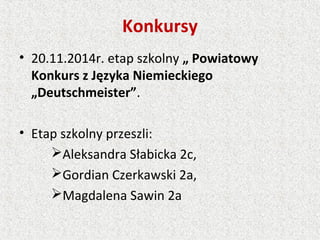 Konkursy
• 20.11.2014r. etap szkolny „ Powiatowy
Konkurs z Języka Niemieckiego
„Deutschmeister”.
• Etap szkolny przeszli:
Aleksandra Słabicka 2c,
Gordian Czerkawski 2a,
Magdalena Sawin 2a
 