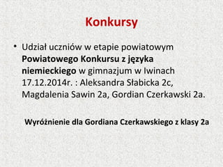 Konkursy
• Udział uczniów w etapie powiatowym
Powiatowego Konkursu z języka
niemieckiego w gimnazjum w Iwinach
17.12.2014r. : Aleksandra Słabicka 2c,
Magdalenia Sawin 2a, Gordian Czerkawski 2a.
Wyróżnienie dla Gordiana Czerkawskiego z klasy 2a
 